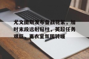 开云官网-包含尤文图斯发布备战花絮，加时末段远射贴柱，英超任务艰巨，更衣室氛围转暖的词条