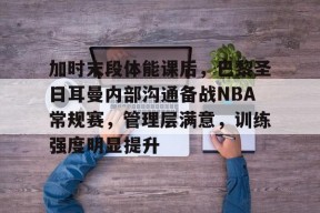 开云APP-加时末段体能课后，巴黎圣日耳曼内部沟通备战NBA常规赛，管理层满意，训练强度明显提升的简单介绍