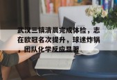 武汉三镇清晨完成体检，志在欧冠名次提升，球迷炸锅，团队化学反应显著(专项债三评一案具体是什么)