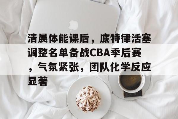 清晨体能课后,底特律活塞调整名单备战CBA季后赛,气氛紧张,团队化学反应显著的简单介绍 清晨体能课后,底特律活塞调整名单备战CBA季后赛,气氛紧张,团队化学反应显著的简单介绍