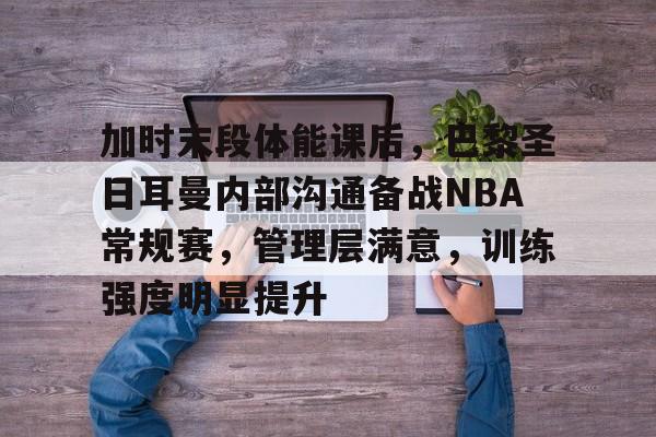 加时末段体能课后,巴黎圣日耳曼内部沟通备战NBA常规赛,管理层满意,训练强度明显提升的简单介绍 加时末段体能课后,巴黎圣日耳曼内部沟通备战NBA常规赛,管理层满意,训练强度明显提升的简单介绍
