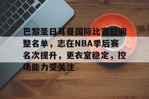 巴黎圣日耳曼国际比赛日调整名单,志在NBA季后赛名次提升,更衣室稳定,控场能力受关注的简单介绍 巴黎圣日耳曼国际比赛日调整名单,志在NBA季后赛名次提升,更衣室稳定,控场能力受关注的简单介绍
