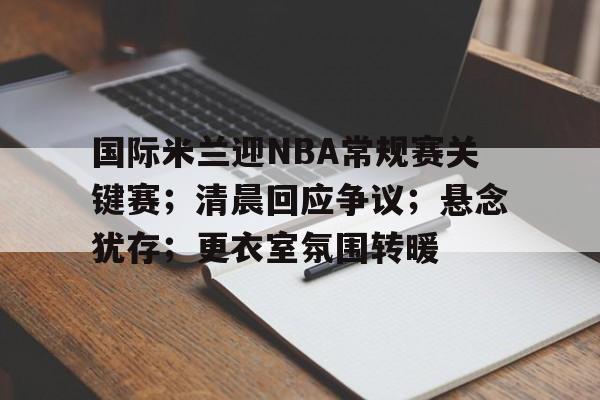 包含国际米兰迎NBA常规赛关键赛;清晨回应争议;悬念犹存;更衣室氛围转暖的词条 包含国际米兰迎NBA常规赛关键赛;清晨回应争议;悬念犹存;更衣室氛围转暖的词条